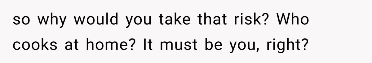 so why would you take that risk? Who cooks at home? It must be you, right?