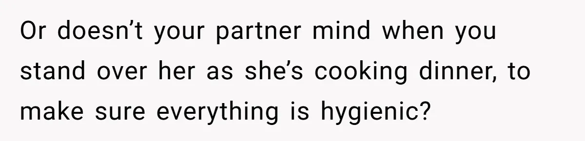 Or doesn’t your partner mind when you stand over her as she’s cooking dinner, to make sure everything is hygienic?