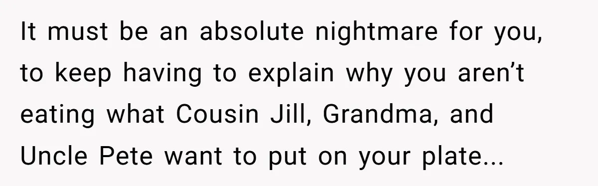 It must be an absolute nightmare for you, to keep having to explain why you aren’t eating what Cousin Jill, Grandma, and Uncle Pete want to put on your plate...