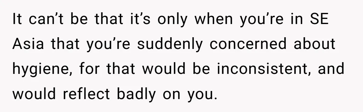 It can’t be that it’s only when you’re in SE Asia that you’re suddenly concerned about hygiene, for that would be inconsistent, and would reflect badly on you.