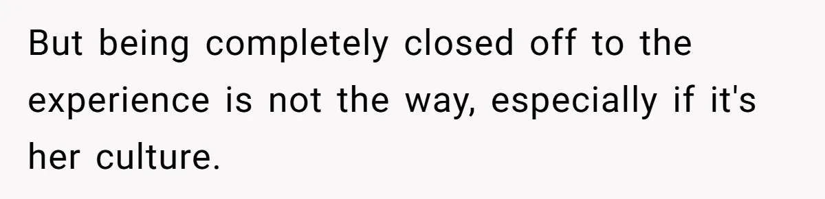 But being completely closed off to the experience is not the way, especially if it's her culture.