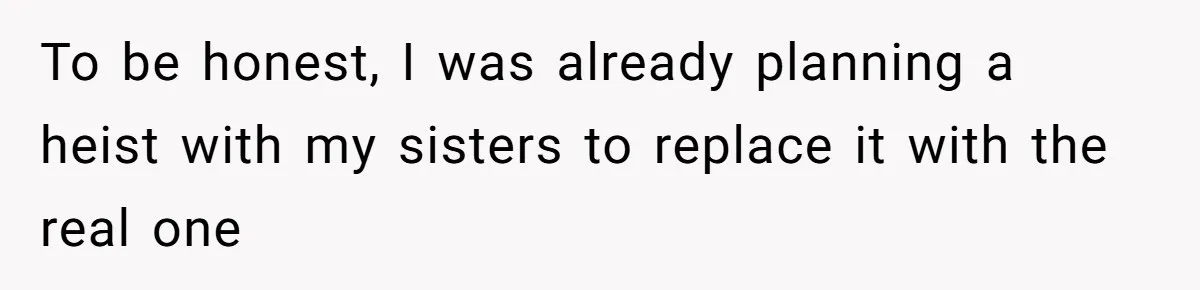 To be honest, I was already planning a heist with my sisters to replace it with the real one