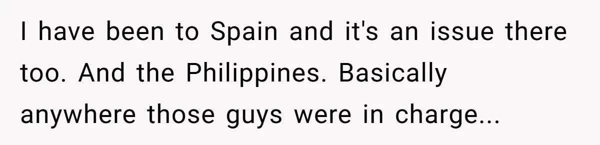 I have been to Spain and it's an issue there too. And the Philippines. Basically anywhere those guys were in charge...