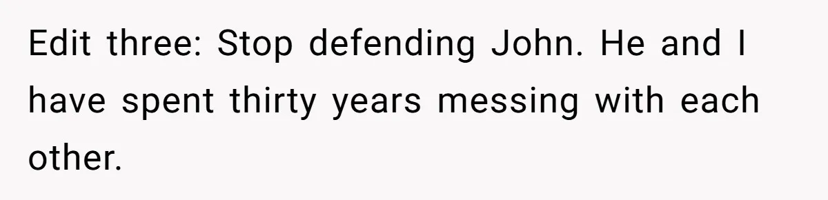 Edit three: Stop defending John. He and I have spent thirty years messing with each other.