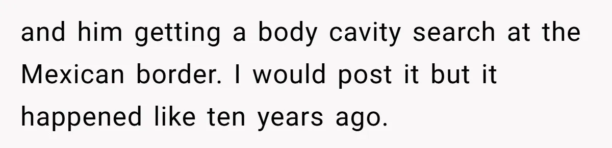 and him getting a body cavity search at the Mexican border. I would post it but it happened like ten years ago.