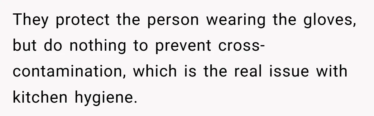 They protect the person wearing the gloves, but do nothing to prevent cross-contamination, which is the real issue with kitchen hygiene.