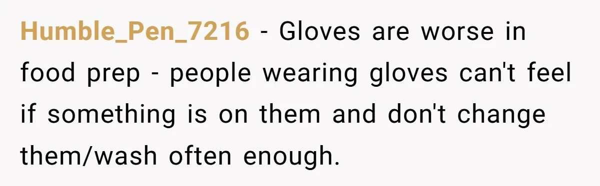 Humble_Pen_7216 − Gloves are worse in food prep - people wearing gloves can't feel if something is on them and don't change them/wash often enough.