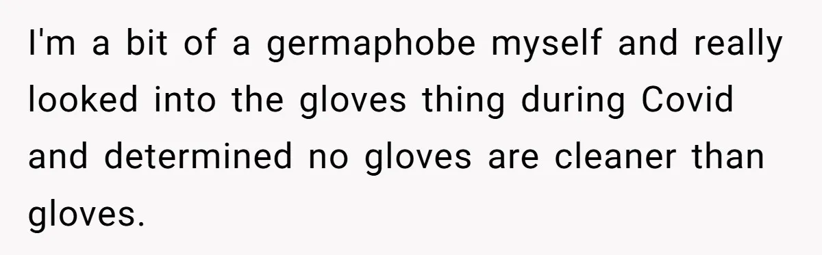 I'm a bit of a germaphobe myself and really looked into the gloves thing during Covid and determined no gloves are cleaner than gloves.
