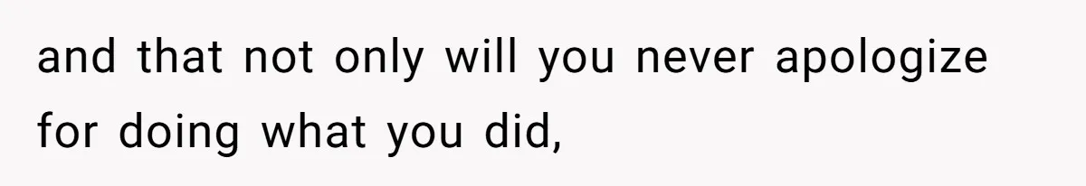 and that not only will you never apologize for doing what you did,