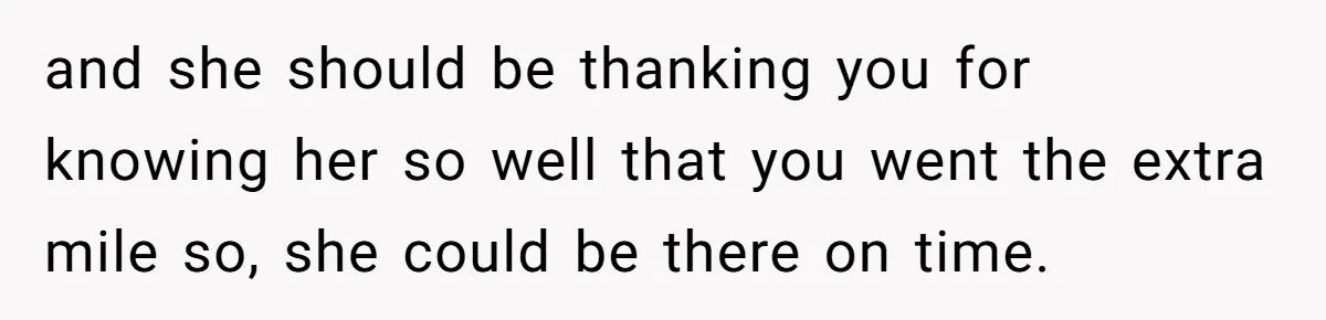 and she should be thanking you for knowing her so well that you went the extra mile so, she could be there on time.