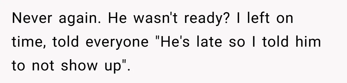 Never again. He wasn't ready? I left on time, told everyone "He's late so I told him to not show up".