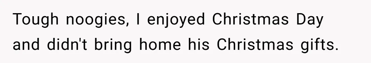Tough noogies, I enjoyed Christmas Day and didn't bring home his Christmas gifts.