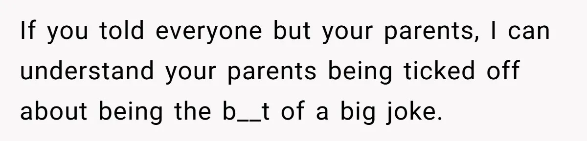 If you told everyone but your parents, I can understand your parents being ticked off about being the b__t of a big joke.