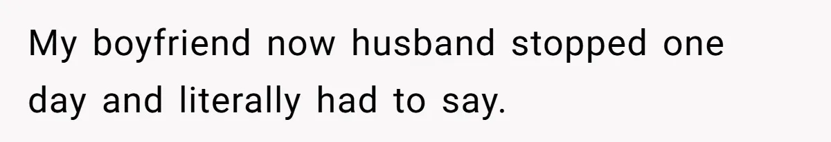 My boyfriend now husband stopped one day and literally had to say.