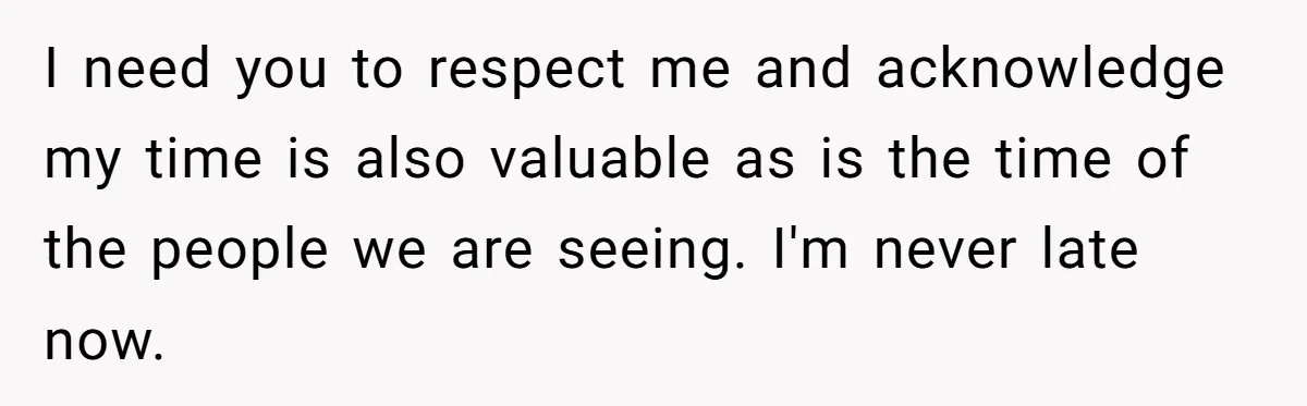 I need you to respect me and acknowledge my time is also valuable as is the time of the people we are seeing. I'm never late now.
