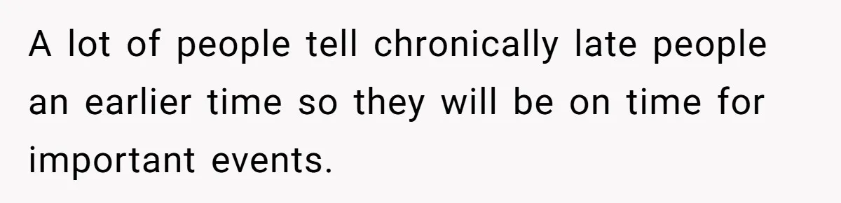A lot of people tell chronically late people an earlier time so they will be on time for important events.