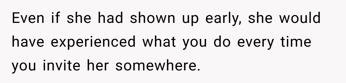 Even if she had shown up early, she would have experienced what you do every time you invite her somewhere.