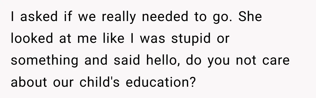 I asked if we really needed to go. She looked at me like I was stupid or something and said hello, do you not care about our child's education?