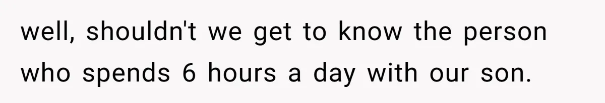 well, shouldn't we get to know the person who spends 6 hours a day with our son.