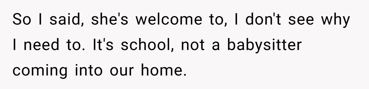 So I said, she's welcome to, I don't see why I need to. It's school, not a babysitter coming into our home.
