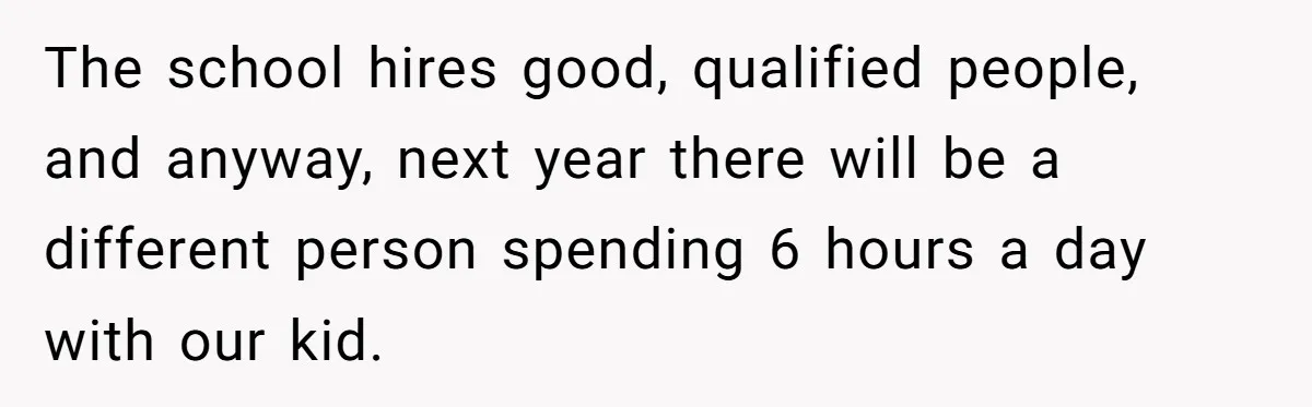 The school hires good, qualified people, and anyway, next year there will be a different person spending 6 hours a day with our kid.