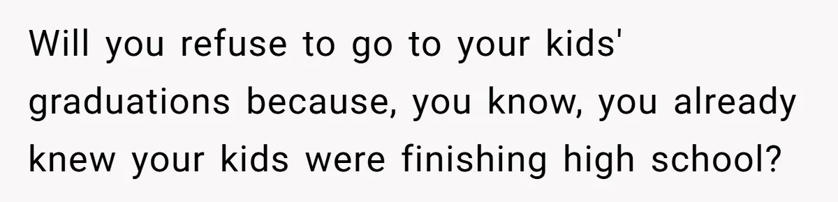 Will you refuse to go to your kids' graduations because, you know, you already knew your kids were finishing high school?