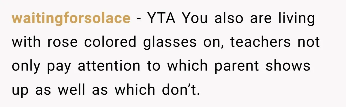 waitingforsolace − YTA You also are living with rose colored glasses on, teachers not only pay attention to which parent shows up as well as which don’t.