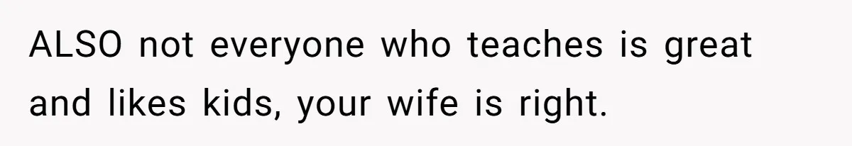 ALSO not everyone who teaches is great and likes kids, your wife is right.