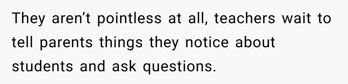 They aren’t pointless at all, teachers wait to tell parents things they notice about students and ask questions.