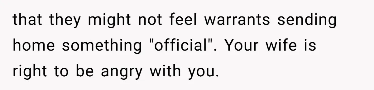 that they might not feel warrants sending home something "official". Your wife is right to be angry with you.