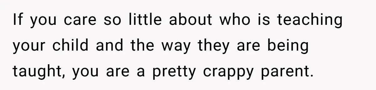 If you care so little about who is teaching your child and the way they are being taught, you are a pretty crappy parent.