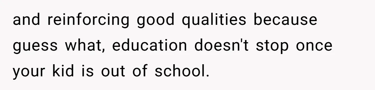 and reinforcing good qualities because guess what, education doesn't stop once your kid is out of school.