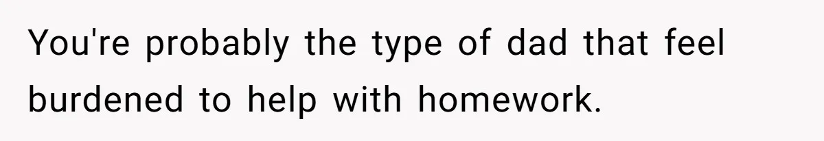 You're probably the type of dad that feel burdened to help with homework.