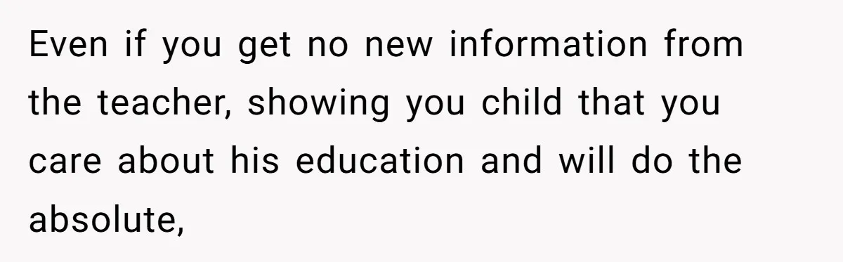 Even if you get no new information from the teacher, showing you child that you care about his education and will do the absolute,