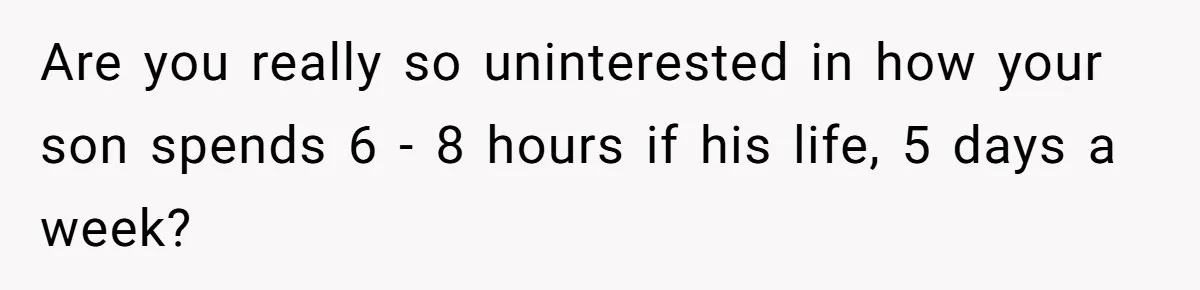 Are you really so uninterested in how your son spends 6 - 8 hours if his life, 5 days a week?