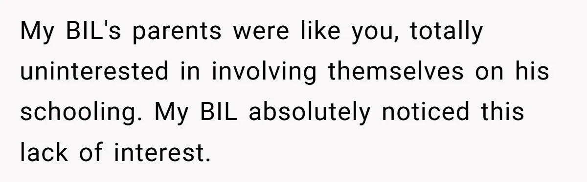 My BIL's parents were like you, totally uninterested in involving themselves on his schooling. My BIL absolutely noticed this lack of interest.