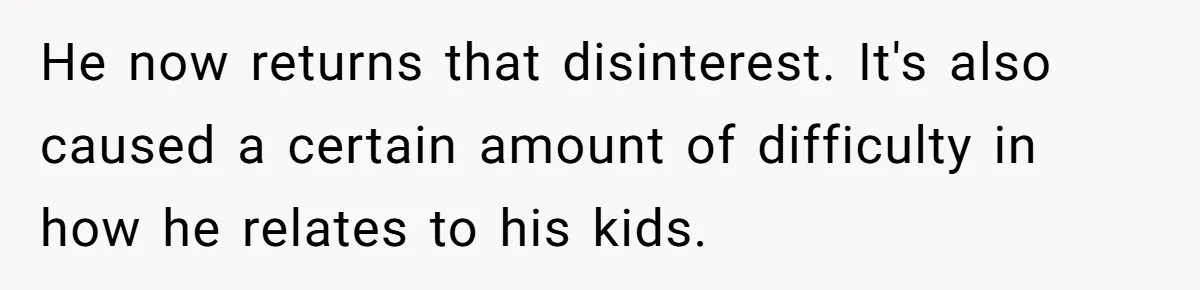 He now returns that disinterest. It's also caused a certain amount of difficulty in how he relates to his kids.