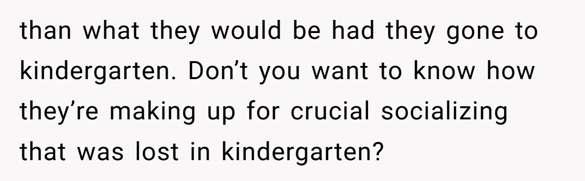 than what they would be had they gone to kindergarten. Don’t you want to know how they’re making up for crucial socializing that was lost in kindergarten?