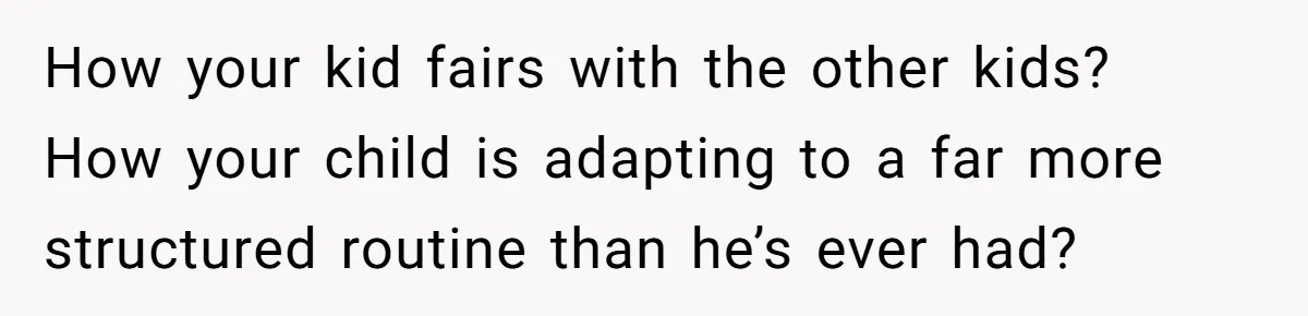How your kid fairs with the other kids? How your child is adapting to a far more structured routine than he’s ever had?