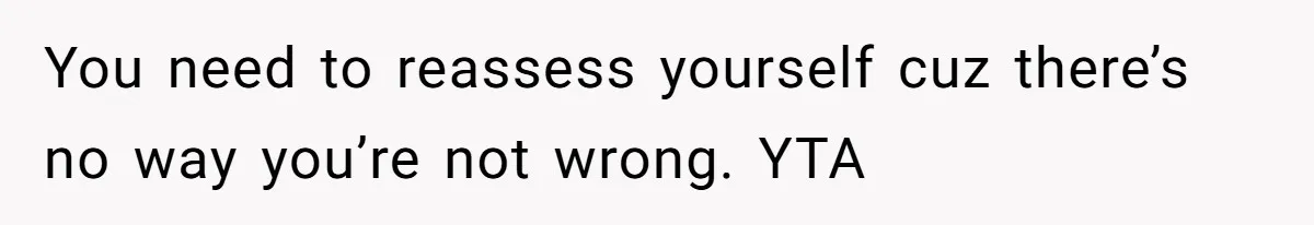 You need to reassess yourself cuz there’s no way you’re not wrong. YTA