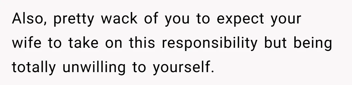 Also, pretty wack of you to expect your wife to take on this responsibility but being totally unwilling to yourself.