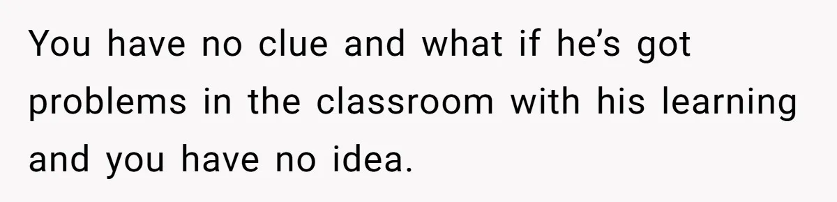 You have no clue and what if he’s got problems in the classroom with his learning and you have no idea.