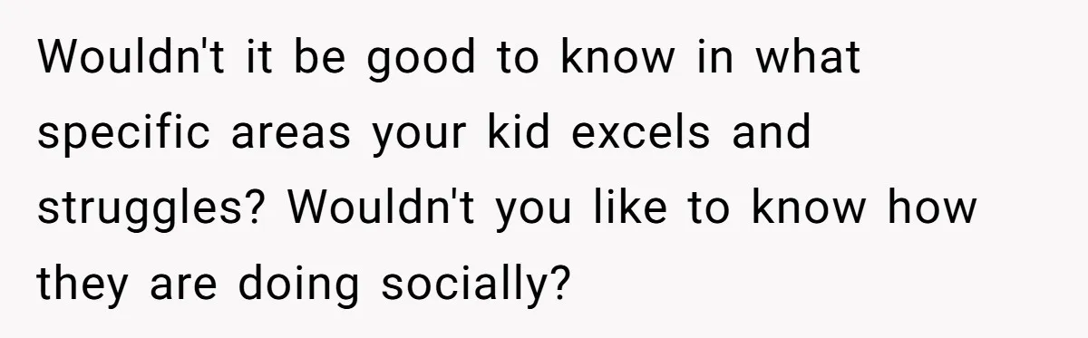 Wouldn't it be good to know in what specific areas your kid excels and struggles? Wouldn't you like to know how they are doing socially?