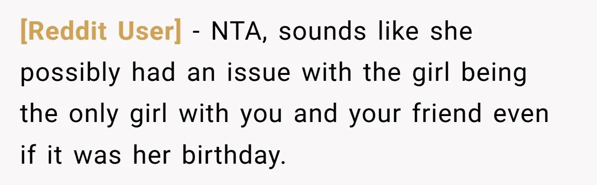 [Reddit User] − NTA, sounds like she possibly had an issue with the girl being the only girl with you and your friend even if it was her birthday.