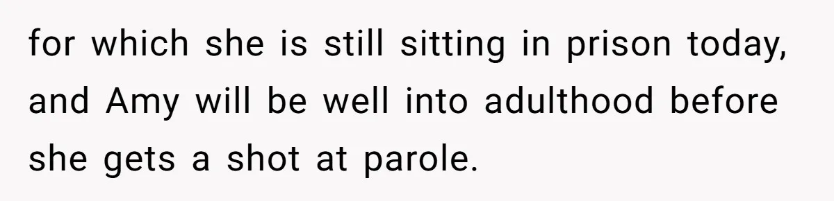 for which she is still sitting in prison today, and Amy will be well into adulthood before she gets a shot at parole.
