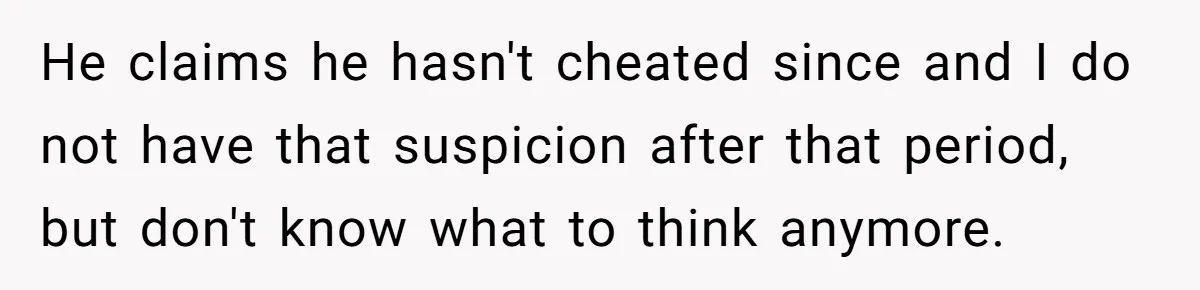 He claims he hasn't cheated since and I do not have that suspicion after that period, but don't know what to think anymore.