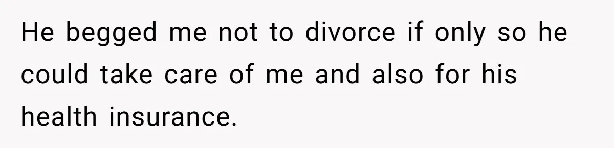 He begged me not to divorce if only so he could take care of me and also for his health insurance.
