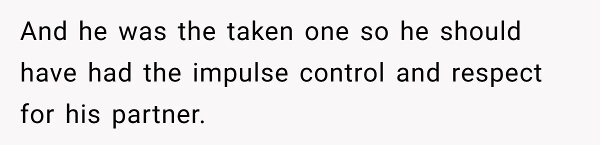 And he was the taken one so he should have had the impulse control and respect for his partner.