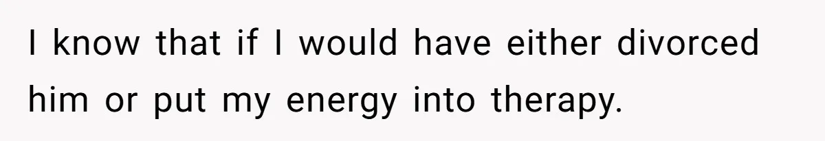 I know that if I would have either divorced him or put my energy into therapy.