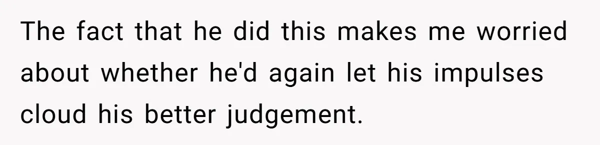 The fact that he did this makes me worried about whether he'd again let his impulses cloud his better judgement.